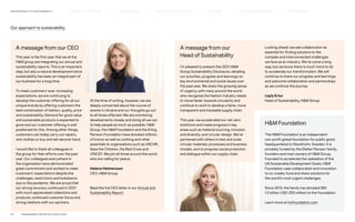 A message from our CEO
This year is the first year that we at the
HM group are integrating our annual and
sustainability reports. This is an important
step, but also a natural development since
sustainability has been an integral part of
our business for a long time.
To meet customers’ ever-increasing
expectations, we are continuing to
develop the customer offering for all our
unique brands by offering customers the
best combination of fashion, quality, price
and sustainability. Demand for good value
and sustainable products is expected to
grow and our customer offering is well
positioned for this. Among other things,
customers can today carry out repairs,
rent clothes or buy and sell second-hand.
I would like to thank all colleagues in
the group for their efforts over the past
year. Our colleagues everywhere in
the organisation have demonstrated
great commitment and worked to meet
customers’ expectations despite the
challenges, restrictions and lockdowns
due to the pandemic. We are proud that
our strong recovery continued in 2021
with much appreciated collections and
products, continued customer focus and
strong relations with our partners.
A message from our
Head of Sustainability
I’m pleased to present the 2021 HM
Group Sustainability Disclosure, detailing
our priorities, progress and learnings on
key environmental and social issues over
the past year. We share the growing sense
of urgency with many around the world
who recognise the fashion industry needs
to move faster towards circularity and
continue to work to develop a fairer, more
transparent and traceable supply chain.
This year, we accelerated our net-zero
ambitions and made progress in key
areas such as material sourcing, inclusion
and diversity, and circular design. We’ve
partnered with others to test and scale
circular materials, processes and business
models, and to progress social protection
and dialogue within our supply chain.
Our approach to sustainability
At the time of writing, however, we are
deeply concerned about the course of
events in Ukraine and our thoughts go out
to all those affected. We are monitoring
developments closely and doing all we can
to help people as much as possible. HM
Group, the HM Foundation and the Erling
Persson Foundation have donated millions
of kronor as well as clothing and other
essentials to organisations such as UNCHR,
Save the Children, the Red Cross and
UNICEF. We join all those around the world
who are calling for peace.
Helena Helmersson
CEO, HM Group
Read the full CEO letter in our Annual and
Sustainability Report.
Looking ahead, we see collaboration as
essential for finding solutions to the
complex and interconnected challenges
we face as an industry. We’ve come a long
way, but we know there is much more to do
to accelerate our transformation. We will
continue to share our progress and learnings,
and welcome collaboration and partnerships
as we continue this journey
Leyla Ertur
Head of Sustainability, HM Group
HM Foundation
The HM Foundation is an independent
non-profit global foundation for public good,
headquartered in Stockholm, Sweden. It is
privately funded by the Stefan Persson family,
founders and main owners of HM Group.
Founded to accelerate the realisation of the
UN Sustainable Development Goals, HM
Foundation uses collaboration and innovation
to co-create, fund and share solutions for
the world’s most urgent challenges.
Since 2013, the family has donated SEK
1.5 billion (USD 200 million) to the Foundation.
Learn more at hmfoundation.com
P.5	 TR ANSPARENT REPORTING SINCE 2002
OUR APPROACH TO SUSTAINABILIT Y HOW WE LEAD THE CHANGE CIRCUL AR  CLIMATE POSITIVE FAIR  EQUAL SUPPLY CHAIN MANAGEMENT HOW WE REPORT
HIGHLIGHTS 2021
 