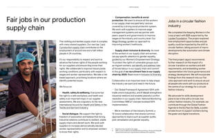 Fair jobs in our production
supply chain
The clothing and textiles supply chain is complex,
with many shared suppliers. Our own tier 1 and
2 production supply chain contributes to the
employment of around one and a half million
people in 24 countries.
It’s our responsibility to respect and work to
advance the human rights of the people working
for our suppliers and ensure they know their
rights. We collaborate to improve industrywide
working conditions, particularly with respect to
wages and worker representation. We take a risk-
based approach, prioritising locations where we
identify potential issues.
We focus on:
— Health, safety  wellbeing. Everyone has
the right to a safe workplace, and health and
safety is an important topic in our supplier
assessments. We are a signatory to the new
International Accord for Health and Safety in the
Textile and Garment Industry.
— Social dialogue. We support the right to
freedom of association and believe that strong
industrial relations contribute to resilient, stable
supply chains and decent work. We work with
suppliers to increase democratically elected
worker representation and to empower workers
to know their rights.
— Compensation, benefits  social
protection. We want to ensure all the workers
in our supply chain are paid fairly1
and are
covered by a strong social protection system.
We work with suppliers to improve wage
management systems and we partner with
peers, experts and governments to improve
wages at the industry and country level. Our
Wage Strategy guides our approach to
improving workers’ livelihoods.
— Supply chain inclusion  diversity. As most
of the workers in our supply chain are women,
we pay specific attention to gender equality,
guided by our Women’s Empowerment Strategy.
To protect the rights of vulnerable groups such
as migrant workers, we identify and address risks
of forced labour in our supply chain and commit
to the goal of no recruitment fees in our supply
chain by 2025. Read more in Inclusion  Diversity.
Collaboration is an important lever to help shape
the industry we want and need in the future:
— Our Global Framework Agreement (GFA) with
trade unions IndustriALL and IF Metall strengthens
industrial relations and enables peaceful conflict
resolution in our supply chain. National Monitoring
Committees (NMCs)2
oversee localised GFA
implementation.
— We’re members of the Industry Summit, a
15-brand collaboration that shares common
approaches to topics such as supplier audits,
joint remediation and gender equality.
1) 	 Read about how we define fair wages.
2) 	
NMCs consist of HM Group representatives working on the ground alongside
national-level trade union representatives affiliated with IndustriALL.
Jobs in a circular fashion
industry
We completed the Keeping Workers in the
Loop project with BSR supported by the
Laudes Foundation. The project explored
how employment opportunities and job
quality could be impacted by the shift to
circular fashion, taking account of macro
developments like automation and climate
disruption.
The final project report recommends
further research on the impact of a
circular transition on workers and skill
requirements, and embedding worker
representation into future governance and
strategy development. We will incorporate
findings from this research into our Fair
Jobs approach and work to ensure we put
all people who work with our products at
the centre of our strategy for a circular
fashion industry.
We advocate for skills development
plans to be in line with a circular, low
carbon fashion industry. For example, we
contribute through the Global Fashion
Agenda to the EU Pact for Skills, a public-
private forum to support workers during
the green and digital transitions.
FAIR  EQUAL
HOW WE LEAD THE CHANGE
OUR APPROACH TO SUSTAINABILIT Y CIRCUL AR  CLIMATE POSITIVE SUPPLY CHAIN MANAGEMENT HOW WE REPORT
HIGHLIGHTS 2021
P.57	 TR ANSPARENT REPORTING SINCE 2002
 