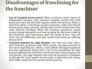 Disadvantages of franchising for
the franchisor
• Loss of complete brand control: When a business owner opens an
independent business, they maintain complete control over their
brand and every decision that happens within the business. When a
franchisor allows a franchisee to open a business under their brand,
they’re giving away (actually, selling) some of the control over their
small business branding. While the franchise agreement should
contain strong stipulations and rules to guide the decisions made by
the franchisee, your franchisees won’t be clones of you. They will
think and act differently, and your brand could wind up suffering
because of it.
• Increased potential for legal disputes: Any time you enter into a
close business agreement with other people, you open yourself to
the risk of legal disputes. While a well-crafted and lawyer-approved
franchise agreement should limit a lot of the possibilities for legal
disputes between the franchisor and franchisees, these disputes are
still possible. Any legal disputes that must be resolved in mediation
or through the court system can be costly in both time and money,
which takes away from the success of the franchise.
 
