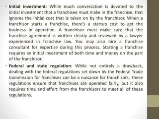• Initial investment: While much conversation is devoted to the
initial investment that a franchisee must make in the franchise, that
ignores the initial cost that is taken on by the franchisor. When a
franchisor starts a franchise, there’s a startup cost to get the
business in operation. A franchisor must make sure that the
franchise agreement is written clearly and reviewed by a lawyer
experienced in franchise law. You may also hire a franchise
consultant for expertise during this process. Starting a franchise
requires an initial investment of both time and money on the part
of the franchisor.
• Federal and state regulation: While not entirely a drawback,
dealing with the federal regulations set down by the Federal Trade
Commission for franchises can be a nuisance for franchisors. These
regulations ensure that franchises are operated fairly, but it also
requires time and effort from the franchisors to meet all of these
regulations.
 