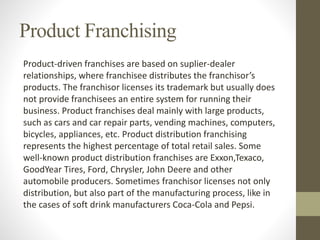 Product Franchising
Product-driven franchises are based on suplier-dealer
relationships, where franchisee distributes the franchisor’s
products. The franchisor licenses its trademark but usually does
not provide franchisees an entire system for running their
business. Product franchises deal mainly with large products,
such as cars and car repair parts, vending machines, computers,
bicycles, appliances, etc. Product distribution franchising
represents the highest percentage of total retail sales. Some
well-known product distribution franchises are Exxon,Texaco,
GoodYear Tires, Ford, Chrysler, John Deere and other
automobile producers. Sometimes franchisor licenses not only
distribution, but also part of the manufacturing process, like in
the cases of soft drink manufacturers Coca-Cola and Pepsi.
 