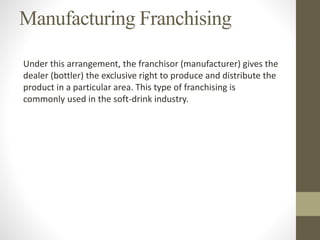 Manufacturing Franchising
Under this arrangement, the franchisor (manufacturer) gives the
dealer (bottler) the exclusive right to produce and distribute the
product in a particular area. This type of franchising is
commonly used in the soft-drink industry.
 