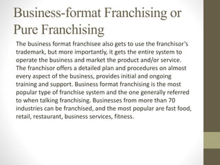 Business-format Franchising or
Pure Franchising
The business format franchisee also gets to use the franchisor’s
trademark, but more importantly, it gets the entire system to
operate the business and market the product and/or service.
The franchisor offers a detailed plan and procedures on almost
every aspect of the business, provides initial and ongoing
training and support. Business format franchising is the most
popular type of franchise system and the one generally referred
to when talking franchising. Businesses from more than 70
industries can be franchised, and the most popular are fast food,
retail, restaurant, business services, fitness.
 