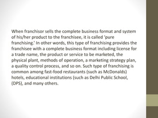 When franchisor sells the complete business format and system
of his/her product to the franchisee, it is called ‘pure
franchising.’ In other words, this type of franchising provides the
franchisee with a complete business format including license for
a trade name, the product or service to be marketed, the
physical plant, methods of operation, a marketing strategy plan,
a quality control process, and so on. Such type of franchising is
common among fast-food restaurants (such as McDonalds)
hotels, educational institutions (such as Delhi Public School,
(DPS), and many others.
 