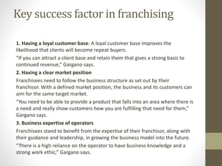 Key success factor in franchising
1. Having a loyal customer base: A loyal customer base improves the
likelihood that clients will become repeat buyers.
“If you can attract a client base and retain them that gives a strong basis to
continued revenue,” Gargano says.
2. Having a clear market position
Franchisees need to follow the business structure as set out by their
franchisor. With a defined market position, the business and its customers can
aim for the same target market.
“You need to be able to provide a product that falls into an area where there is
a need and really show customers how you are fulfilling that need for them,”
Gargano says.
3. Business expertise of operators
Franchisees stand to benefit from the expertise of their franchisor, along with
their guidance and leadership, in growing the business model into the future.
“There is a high reliance on the operator to have business knowledge and a
strong work ethic,” Gargano says.
 