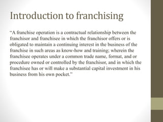 Introduction to franchising
“A franchise operation is a contractual relationship between the
franchisor and franchisee in which the franchisor offers or is
obligated to maintain a continuing interest in the business of the
franchise in such areas as know-how and training; wherein the
franchisee operates under a common trade name, format, and or
procedure owned or controlled by the franchisor, and in which the
franchisee has or will make a substantial capital investment in his
business from his own pocket.”
 