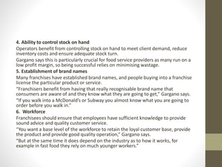4. Ability to control stock on hand
Operators benefit from controlling stock on hand to meet client demand, reduce
inventory costs and ensure adequate stock turn.
Gargano says this is particularly crucial for food service providers as many run on a
low profit margin, so being successful relies on minimising wastage.
5. Establishment of brand names
Many franchises have established brand names, and people buying into a franchise
license the particular product or service.
“Franchisers benefit from having that really recognisable brand name that
consumers are aware of and they know what they are going to get,” Gargano says.
“If you walk into a McDonald’s or Subway you almost know what you are going to
order before you walk in.”
6. Workforce
Franchisees should ensure that employees have sufficient knowledge to provide
sound advice and quality customer service.
“You want a base level of the workforce to retain the loyal customer base, provide
the product and provide good quality operation,” Gargano says.
“But at the same time it does depend on the industry as to how it works, for
example in fast food they rely on much younger workers.”
 