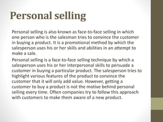 Personal selling
Personal selling is also known as face-to-face selling in which
one person who is the salesman tries to convince the customer
in buying a product. It is a promotional method by which the
salesperson uses his or her skills and abilities in an attempt to
make a sale.
Personal selling is a face-to-face selling technique by which a
salesperson uses his or her interpersonal skills to persuade a
customer in buying a particular product. The salesperson tries to
highlight various features of the product to convince the
customer that it will only add value. However, getting a
customer to buy a product is not the motive behind personal
selling every time. Often companies try to follow this approach
with customers to make them aware of a new product.
 