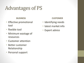 Advantages of PS
BUSINESS
• Effective promotional
tool
• flexible tool
• Minimum wastage of
resources
• Customer attention
• Better customer
Relationship
• Personal support
CUSTOMER
• Identifying needs
• latest market info
• Expert advice
 