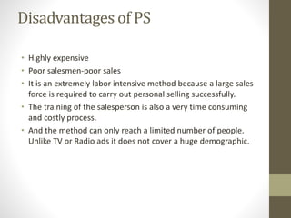 Disadvantages of PS
• Highly expensive
• Poor salesmen-poor sales
• It is an extremely labor intensive method because a large sales
force is required to carry out personal selling successfully.
• The training of the salesperson is also a very time consuming
and costly process.
• And the method can only reach a limited number of people.
Unlike TV or Radio ads it does not cover a huge demographic.
 