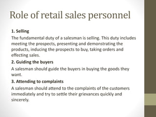 Role of retail sales personnel
1. Selling
The fundamental duty of a salesman is selling. This duty includes
meeting the prospects, presenting and demonstrating the
products, inducing the prospects to buy, taking orders and
effecting sales.
2. Guiding the buyers
A salesman should guide the buyers in buying the goods they
want.
3. Attending to complaints
A salesman should attend to the complaints of the customers
immediately and try to settle their grievances quickly and
sincerely.
 