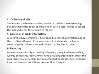 4. Collection of bills
Sometimes, a salesman may be required to collect the outstanding
bills relating to the goods sold by him. In such a case, he has to collect
the bills and remit the amount to his firm.
5. Collection of credit information
A salesman may, sometimes, be required to collect information about
the credit-worthiness of the customers. In such a case, he has to
collect detailed information and submit it to his firm in time.
6. Reporting
A salesman, especially a traveling salesman, is required to send daily,
weekly or monthly reports to his firm, providing information about the
calls made, sales effected, services rendered, route schedule, expenses
incurred, business conditions, competition, if any, etc.
 