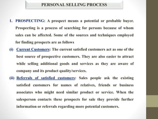 PERSONAL SELLING PROCESS
1. PROSPECTING: A prospect means a potential or probable buyer.
Prospecting is a process of searching for persons because of whom
sales can be affected. Some of the sources and techniques employed
for finding prospects are as follows
(i) Current Customers: The current satisfied customers act as one of the
best source of prospective customers. They are also easier to attract
while selling additional goods and services as they are aware of
company and its product quality/services.
(ii) Referrals of satisfied customers: Sales people ask the existing
satisfied customers for names of relatives, friends or business
associates who might need similar product or service. When the
salesperson contacts these prospects for sale they provide further
information or referrals regarding more potential customers.
 