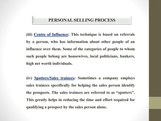 PERSONAL SELLING PROCESS
(iii) Centre of Influence: This technique is based on referrals
by a person, who has information about other people of an
influence over them. Some of the categories of people to whom
such people belong are housewives, local politicians, bankers,
high net worth individuals.
(iv) Spotters/Sales trainees: Sometimes a company employs
sales trainees specifically for helping the sales person identify
the prospects. The sales trainees are referred to as “spotters”.
This greatly helps in reducing the time and effort required for
qualifying a prospect by the sales person alone.
 