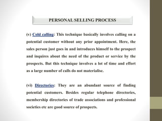 PERSONAL SELLING PROCESS
(v) Cold calling: This technique basically involves calling on a
potential customer without any prior appointment. Here, the
sales person just goes in and introduces himself to the prospect
and inquires about the need of the product or service by the
prospects. But this technique involves a lot of time and effort
as a large number of calls do not materialise.
(vi) Directories: They are an abundant source of finding
potential customers. Besides regular telephone directories,
membership directories of trade associations and professional
societies etc are good source of prospects.
 