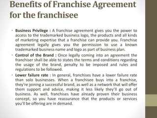 Benefits of Franchise Agreement
for the franchisee
• Business Privilege : A franchise agreement gives you the power to
access to the trademarked business logo, the products and all kinds
of marketing expertise that a franchise can provide you. Franchise
agreement legally gives you the permission to use a known
trademarked business name and logo as part of business plan.
• Control of the Brand : Once legally coming into an agreement the
franchiser shall be able to states the terms and conditions regarding
the usage of the brand, penalty to be imposed and rules and
regulations to be followed.
• Lower failure rate : In general, franchises have a lower failure rate
than solo businesses. When a franchisee buys into a franchise,
they’re joining a successful brand, as well as a network that will offer
them support and advice, making it less likely they’ll go out of
business. As well, franchises have already proven their business
concept, so you have reassurance that the products or services
you’ll be offering are in demand.
 