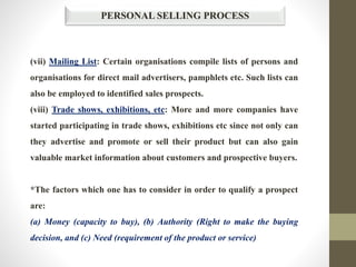 PERSONAL SELLING PROCESS
(vii) Mailing List: Certain organisations compile lists of persons and
organisations for direct mail advertisers, pamphlets etc. Such lists can
also be employed to identified sales prospects.
(viii) Trade shows, exhibitions, etc: More and more companies have
started participating in trade shows, exhibitions etc since not only can
they advertise and promote or sell their product but can also gain
valuable market information about customers and prospective buyers.
*The factors which one has to consider in order to qualify a prospect
are:
(a) Money (capacity to buy), (b) Authority (Right to make the buying
decision, and (c) Need (requirement of the product or service)
 