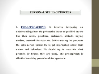 PERSONAL SELLING PROCESS
2. PRE-APPROACHING: It involves developing an
understanding about the prospective buyer or qualified buyers
like their needs, problems, preference, attitude, buying
motives, personal character, etc. Before meeting the prospects
the sales person should try to get information about their
nature and behaviour. He should try to ascertain what
products or brands they are using. The pre-approach is
effective in making ground work for approach.
 