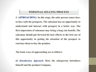PERSONAL SELLING PROCESS
3. APPROACHING: In this stage, the sales person comes face-
to-face with the prospects. The salesman has an opportunity to
understand and interact with prospect in a better way. The
first impression of salesman may bring a long run benefit, The
salesman should put forward his best efforts to the best use of
this opportunity in getting the attention of the prospect to
convince them to buy the product.
The basic ways of approaching are as follows:
(i) Introductory Approach: Here the salesperson introduces
himself and the product Company.
 