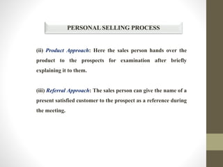 PERSONAL SELLING PROCESS
(ii) Product Approach: Here the sales person hands over the
product to the prospects for examination after briefly
explaining it to them.
(iii) Referral Approach: The sales person can give the name of a
present satisfied customer to the prospect as a reference during
the meeting.
 
