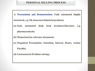 4. Presentation and Demonstration: Fully automated (highly
structured, e.g. life insurance/industrial products)
(a) Semi automated (help from brochures/literature e.g.
pharmaceuticals)
(b) Memorised (no reference document)
(c) Organised Presentation (Attention, Interest, Desire, Action/
Flexible)
(d) Unstructured (Problem solving)
PERSONAL SELLING PROCESS
 