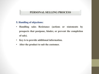 PERSONAL SELLING PROCESS
5. Handling of objections:
• Handling sales Resistance (actions or statements by
prospects that postpone, hinder, or prevent the completion
of sale).
• Key is to provide additional information.
• Alter the product to suit the customer.
 