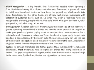 • Brand recognition : A big benefit that franchisees receive when opening a
franchise is brand recognition. If you start a business from scratch, you would have
to build your brand and customer base from the ground up, which would take
time. Franchises, on the other hand, are already well-known businesses with
established customer bases built in. So when you open a franchise with this
recognizable branding, people will automatically know what your business is, what
you provide, and what they can expect.
• Buying power: Another benefit of franchising is the sheer size of the network. If
you’re operating a standalone business and need to order products or supplies to
make your products, you’re paying more money per item because your order is
relatively small. However, a network of franchises has the opportunity to purchase
goods at a deep discount by buying in bulk. The parent company can use the size
of the network to negotiate deals that every franchisee benefits from. A lower cost
of goods lowers the overall operation costs of the franchise.
• Profits: In general, franchises see higher profits than independently established
businesses. Most franchises have recognizable brands that bring customers in
droves. This popularity results in higher profits. Even franchises that require a high
initial investment for the franchise fee see high return on investment.
 
