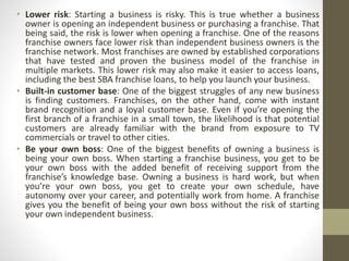 • Lower risk: Starting a business is risky. This is true whether a business
owner is opening an independent business or purchasing a franchise. That
being said, the risk is lower when opening a franchise. One of the reasons
franchise owners face lower risk than independent business owners is the
franchise network. Most franchises are owned by established corporations
that have tested and proven the business model of the franchise in
multiple markets. This lower risk may also make it easier to access loans,
including the best SBA franchise loans, to help you launch your business.
• Built-in customer base: One of the biggest struggles of any new business
is finding customers. Franchises, on the other hand, come with instant
brand recognition and a loyal customer base. Even if you’re opening the
first branch of a franchise in a small town, the likelihood is that potential
customers are already familiar with the brand from exposure to TV
commercials or travel to other cities.
• Be your own boss: One of the biggest benefits of owning a business is
being your own boss. When starting a franchise business, you get to be
your own boss with the added benefit of receiving support from the
franchise’s knowledge base. Owning a business is hard work, but when
you’re your own boss, you get to create your own schedule, have
autonomy over your career, and potentially work from home. A franchise
gives you the benefit of being your own boss without the risk of starting
your own independent business.
 