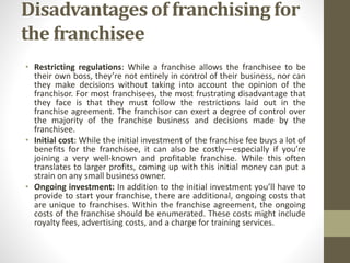 Disadvantages of franchising for
the franchisee
• Restricting regulations: While a franchise allows the franchisee to be
their own boss, they’re not entirely in control of their business, nor can
they make decisions without taking into account the opinion of the
franchisor. For most franchisees, the most frustrating disadvantage that
they face is that they must follow the restrictions laid out in the
franchise agreement. The franchisor can exert a degree of control over
the majority of the franchise business and decisions made by the
franchisee.
• Initial cost: While the initial investment of the franchise fee buys a lot of
benefits for the franchisee, it can also be costly—especially if you’re
joining a very well-known and profitable franchise. While this often
translates to larger profits, coming up with this initial money can put a
strain on any small business owner.
• Ongoing investment: In addition to the initial investment you’ll have to
provide to start your franchise, there are additional, ongoing costs that
are unique to franchises. Within the franchise agreement, the ongoing
costs of the franchise should be enumerated. These costs might include
royalty fees, advertising costs, and a charge for training services.
 