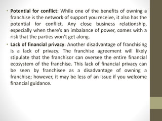 • Potential for conflict: While one of the benefits of owning a
franchise is the network of support you receive, it also has the
potential for conflict. Any close business relationship,
especially when there’s an imbalance of power, comes with a
risk that the parties won’t get along.
• Lack of financial privacy: Another disadvantage of franchising
is a lack of privacy. The franchise agreement will likely
stipulate that the franchisor can oversee the entire financial
ecosystem of the franchise. This lack of financial privacy can
be seen by franchisee as a disadvantage of owning a
franchise; however, it may be less of an issue if you welcome
financial guidance.
 
