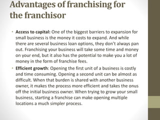 Advantages of franchising for
the franchisor
• Access to capital: One of the biggest barriers to expansion for
small business is the money it costs to expand. And while
there are several business loan options, they don’t always pan
out. Franchising your business will take some time and money
on your end, but it also has the potential to make you a lot of
money in the form of franchise fees.
• Efficient growth: Opening the first unit of a business is costly
and time consuming. Opening a second unit can be almost as
difficult. When that burden is shared with another business
owner, it makes the process more efficient and takes the onus
off the initial business owner. When trying to grow your small
business, starting a franchise can make opening multiple
locations a much simpler process.
 