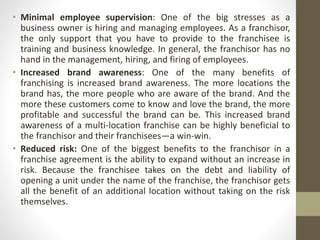 • Minimal employee supervision: One of the big stresses as a
business owner is hiring and managing employees. As a franchisor,
the only support that you have to provide to the franchisee is
training and business knowledge. In general, the franchisor has no
hand in the management, hiring, and firing of employees.
• Increased brand awareness: One of the many benefits of
franchising is increased brand awareness. The more locations the
brand has, the more people who are aware of the brand. And the
more these customers come to know and love the brand, the more
profitable and successful the brand can be. This increased brand
awareness of a multi-location franchise can be highly beneficial to
the franchisor and their franchisees—a win-win.
• Reduced risk: One of the biggest benefits to the franchisor in a
franchise agreement is the ability to expand without an increase in
risk. Because the franchisee takes on the debt and liability of
opening a unit under the name of the franchise, the franchisor gets
all the benefit of an additional location without taking on the risk
themselves.
 