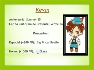 Kevin
Aniversário: Summer 25
Cor do Embrulho de Presente: Vermelho


                 Presentes:

Especial (+800 FP): Big Pincer Beetle


Horror (-1000 FP):    Okara
 
