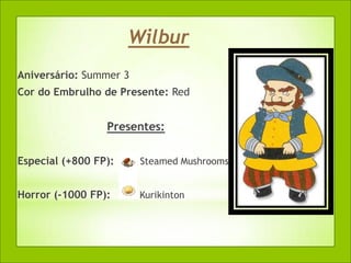 Wilbur
Aniversário: Summer 3
Cor do Embrulho de Presente: Red


                 Presentes:

Especial (+800 FP):     Steamed Mushrooms


Horror (-1000 FP):      Kurikinton
 