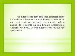 Os aldeões não tem corações coloridos como
indicadores diferente dos candidatos a casamento,
mas você pode ver seu nível de amizade indo a
página de residents na sua Estante acessando o
“Assets” no menu. Os sub-aldeões sem retrato não
aparecerão.
 