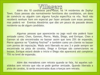 Além dos 10 candidatos para casar, há 14 residentes de Zephyr
Town. Essas pessoas são normalmente familiares dos candidatos, um dono
de comércio ou alguém com alguma função específica na vila. Você não
receberá nenhum item em especial por fazer amizade com essas pessoas,
mas poderá ver Eventos Aleatórios que dão um pouco do passado desses
residente ou de algum candidato.


         Algumas pessoas que aparecerão no jogo você não poderá fazer
amizade como; Chen, Gannon, Pierre, Wada, Diego, and Enrique. Chen e
Gannon só são encontrados no bazaar assim que tens 25% de expansão,
Pierre aparece no “Cooking Festival” e também como um cliente no bazaar
com pontos de reputação. Wada será liberado no ano 3 e pode sempre ser
encontrado na pista de cavalos. Diego e Enrique são comerciantes no
bazaar, Enrique estará desde o início e Diego não aparecerá até completar
75% no level de expansão.


         Além dos moradores com retrato quando se fala, há aqueles sub-
aldeãos sem retrato que não se pode ganhar amizade. Quando liberada a
pista de cavalos, lá serão encontradas duas crianças sem retrato.
 