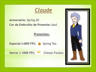 Claude
Aniversário: Spring 20
Cor do Embrulho de Presente: Azul


                  Presentes:

Especial (+800 FP):      Spring Tea


Horror (-1000 FP):       Cheese Fondue
 