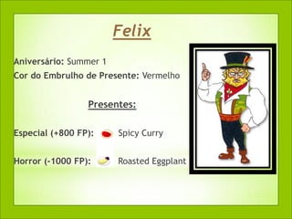 Felix
Aniversário: Summer 1
Cor do Embrulho de Presente: Vermelho


                 Presentes:

Especial (+800 FP):     Spicy Curry


Horror (-1000 FP):      Roasted Eggplant
 