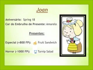 Joan
Aniversário: Spring 18
Cor do Embrulho de Presente: Amarelo


                 Presentes:

Especial (+800 FP):      Fruit Sandwich


Horror (-1000 FP):       Turnip Salad
 