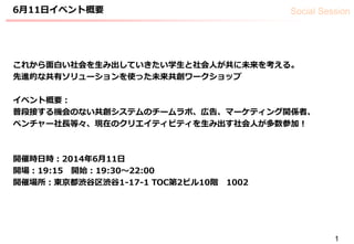 Social Session6月11日イベント概要
1
これから面白い社会を生み出していきたい学生と社会人が共に未来を考える。
先進的な共有ソリューションを使った未来共創ワークショップ
イベント概要：
普段接する機会のない共創システムのチームラボ、広告、マーケティング関係者、
ベンチャー社長等々、現在のクリエイティビティを生み出す社会人が多数参加！
開催時日時：2014年6月11日
開場：19:15 開始：19:30〜22:00
開催場所：東京都渋谷区渋谷1-17-1 TOC第2ビル10階 1002
 