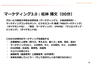 Social Session
10
マーケティング3.0：松林 博文（00分）
グロービス経営大学院主任研究員（マーケティング３．０総合研究所）:
マーケティングコンサルタント、ビジネスコーチ:著書「MBAマーケティング」
（ダイヤモンド社）、「実況 マーケティング」（PHP社）「クリエイティブ・
シンキング」（ダイヤモンド社）
これからの時代のマーケティングを創造する
・ 企業戦略と人間性（想う力、考える力、動く力；未来、現在、過去）
・ マーケティング(M)１．０の時代、M２．０の時代、M３．０の時代
・ M3の特徴：社会性、精神性、共創性
・ ジョハリの窓とM３
・ 論理思考（垂直思考）と直観思考（水平思考）
・ 未来を共創していこう！（そして自分らしくあり続けるために）
 