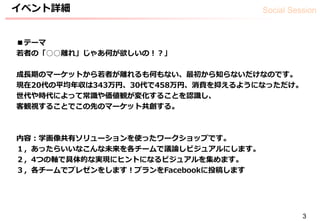 Social Sessionイベント詳細
3
■テーマ
若者の「○○離れ」じゃあ何が欲しいの！？」
成長期のマーケットから若者が離れるも何もない、最初から知らないだけなのです。
現在20代の平均年収は343万円、30代で458万円、消費を抑えるようになっただけ。
世代や時代によって常識や価値観が変化することを認識し、
客観視することでこの先のマーケット共創する。
内容：学画像共有ソリューションを使ったワークショップです。
１，あったらいいなこんな未来を各チームで議論しビジュアルにします。
２，4つの軸で具体的な実現にヒントになるビジュアルを集めます。
３，各チームでプレゼンをします！プランをFacebookに投稿します
 