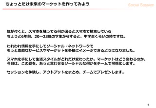Social Session
4
気が付くと、スマホを触ってる何か困るとスマホで検索している
ちょうど6年前、20〜23歳の学生からすると、中学生くらいの時ですね。
われわれ情報を手にしてソーシャル・ネットワークで
もっと素敵なサービスやマーケットを多様にイメージできるようになりました。
スマホを手にして生活スタイルがどれだけ変わったか。マーケットはどう変わるのか、
今日は、この夏を、あっと言わせるソーシャルな何かをチームで可視化します。
セッションを体験し、アウトプットをまとめ、チームでプレゼンします。
ちょっとだけ未来のマーケットを作ってみよう
 