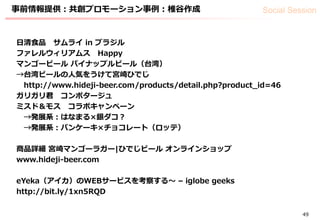 Social Session
49
事前情報提供：共創プロモーション事例：椎谷作成
日清食品 サムライ in ブラジル
ファレルウィリアムス Happy
マンゴービール パイナップルビール（台湾）
→台湾ビールの人気をうけて宮崎ひでじ
http://www.hideji-beer.com/products/detail.php?product_id=46
ガリガリ君 コンポタージュ
ミスド＆モス コラボキャンペーン
→発展系：はなまる×銀ダコ？
→発展系：パンケーキ×チョコレート（ロッテ）
商品詳細 宮崎マンゴーラガー|ひでじビール オンラインショップ
www.hideji-beer.com
eYeka（アイカ）のWEBサービスを考察する〜 – iglobe geeks
http://bit.ly/1xn5RQD
 