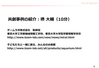 Social Session
8
共創事例の紹介：堺 大輔（10分）
チームラボ株式会社 取締役
東京大学工学部機械情報工学科、東京大学大学院学際情報学府卒
http://www.team-lab.com/new/news/mirai.html
子どもたちと一緒に創る、みんなの水族館
http://www.team-lab.net/all/products/aquarium.html
 