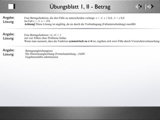Übungsblatt 1, II - Betrag Angabe: Lösung: Eine Betragsfunktion, die drei Fälle zu unterscheiden verlangt:  x  ≤   -1 ; x  ≥ 0,4;   -1  < x  0,4  Im Fall  x  ≤ -1:  x  = -5/6 Achtung!  Diese Lösung ist ungültig, da sie durch die Vorbedingung (Fallunterscheidung) rausfällt Angabe: Lösung: Eine Betragsfunktion | | x | -4 | ≥ 1 mit vier Fällen ohne Probleme lösbar. Wenn man ausnutzt, dass die Funktion  symmetrisch zu  x =4  ist, ergeben sich zwei Fälle durch Vorzeichenvertauschung Angabe: Lösung: Betragsungleichung(en) Die Dreiecksungleichung (Formelsammlung...) hilft! Gegebenenfalls substituieren 