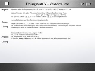Übungsblatt V - Vektorräume Ansatz: Angabe: Gegeben seien die Polynome  p 0  (x)  := 1,  p 1  (x)  := 1−x,  p 2  (x)  := (1− x ) 2   sowie  p 3   := (1− x ) 3. Zeigen Sie, dass sich jedes Polynom  p(x)  mit Grad ≤ 3 darstellen lässt in der Form  p(x)  = α p0 (x)  + β  p1 (x)  + γ  p2 (x)  + δ p3 (x) für gewisse Zahlen α, β , γ , δ ∈ R. Sind die Zahlen α, β , γ , δ eindeutig bestimmt? Ausmultiplizieren und Koeffizentenvergleich anstellen Die Koeffizienten a 1 ,..., a 4  in einer Matrix darstellen und auf Zeilenstufenform bringen.  Da lässt sich dann die Eindeutigkeit der Koeffizienten und damit der Darstellung des Polynoms ablesen: Eindeutigkeit heißt, es sind keine freien Variablen vorhanden. Ein zusätzlicher Gedanke zur Aufgabe T5.2c): Ist A ∪ B ein Untervektorraum von R 2 ? Im Allgemeinen nicht, auch hier nicht :-) R 2  ist aber  lineare Hülle  von  A ∪ B, da die Basen von A und B linear unabhängig sind. Lösung: Angabe: Lösung: 