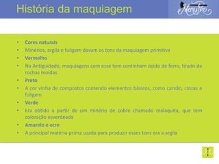 • Cores naturais
• Minérios, argila e fuligem davam os tons da maquiagem primitiva
• Vermelho
• Na Antiguidade, maquiagens com esse tom continham óxido de ferro, tirado de
rochas moídas
• Preto
• A cor vinha de compostos contendo elementos básicos, como carvão, cinzas e
fuligem
• Verde
• Era obtido a partir de um minério de cobre chamado malaquita, que tem
coloração esverdeada
• Amarelo e ocre
• A principal matéria-prima usada para produzir esses tons era a argila
História da maquiagem
 