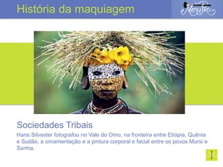 Sociedades Tribais
Hans Silvester fotografou no Vale do Omo, na fronteira entre Etiópia, Quênia
e Sudão, a ornamentação e a pintura corporal e facial entre os povos Mursi e
Surma.
História da maquiagem
 