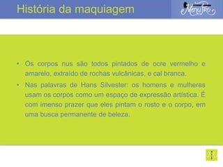 • Os corpos nus são todos pintados de ocre vermelho e
amarelo, extraído de rochas vulcânicas, e cal branca.
• Nas palavras de Hans Silvester: os homens e mulheres
usam os corpos como um espaço de expressão artística. É
com imenso prazer que eles pintam o rosto e o corpo, em
uma busca permanente de beleza.
História da maquiagem
 
